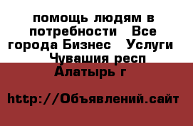 помощь людям в потребности - Все города Бизнес » Услуги   . Чувашия респ.,Алатырь г.